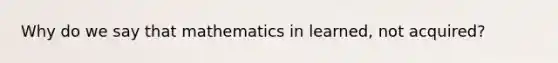 Why do we say that mathematics in learned, not acquired?