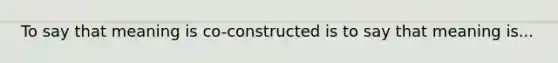 To say that meaning is co-constructed is to say that meaning is...