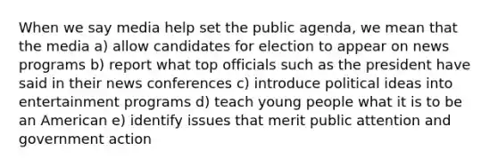 When we say media help set the public agenda, we mean that the media a) allow candidates for election to appear on news programs b) report what top officials such as the president have said in their news conferences c) introduce political ideas into entertainment programs d) teach young people what it is to be an American e) identify issues that merit public attention and government action