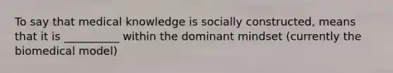 To say that medical knowledge is socially constructed, means that it is __________ within the dominant mindset (currently the biomedical model)