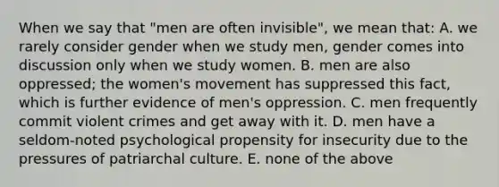 When we say that "men are often invisible", we mean that: A. we rarely consider gender when we study men, gender comes into discussion only when we study women. B. men are also oppressed; the women's movement has suppressed this fact, which is further evidence of men's oppression. C. men frequently commit violent crimes and get away with it. D. men have a seldom-noted psychological propensity for insecurity due to the pressures of patriarchal culture. E. none of the above