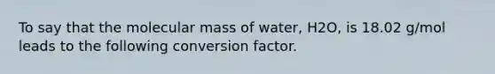 To say that the molecular mass of water, H2O, is 18.02 g/mol leads to the following conversion factor.