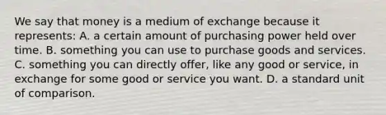 We say that money is a medium of exchange because it represents: A. a certain amount of purchasing power held over time. B. something you can use to purchase goods and services. C. something you can directly offer, like any good or service, in exchange for some good or service you want. D. a standard unit of comparison.