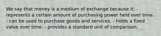 We say that money is a medium of exchange because it: - represents a certain amount of purchasing power held over time. - can be used to purchase goods and services. - holds a fixed value over time. - provides a standard unit of comparison.