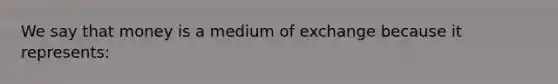 We say that money is a medium of exchange because it represents: