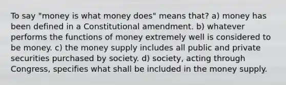 To say "money is what money does" means that? a) money has been defined in a Constitutional amendment. b) whatever performs the functions of money extremely well is considered to be money. c) the money supply includes all public and private securities purchased by society. d) society, acting through Congress, specifies what shall be included in the money supply.