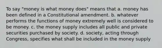 To say "money is what money does" means that a. money has been defined in a Constitutional amendment. b. whatever performs the functions of money extremely well is considered to be money. c. the money supply includes all public and private securities purchased by society. d. society, acting through Congress, specifies what shall be included in the money supply