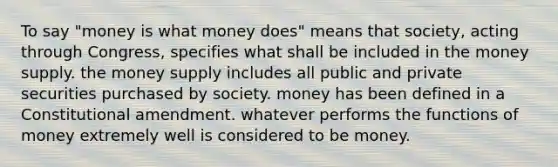 To say "money is what money does" means that society, acting through Congress, specifies what shall be included in the money supply. the money supply includes all public and private securities purchased by society. money has been defined in a Constitutional amendment. whatever performs the functions of money extremely well is considered to be money.