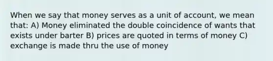 When we say that money serves as a unit of account, we mean that: A) Money eliminated the double coincidence of wants that exists under barter B) prices are quoted in terms of money C) exchange is made thru the use of money