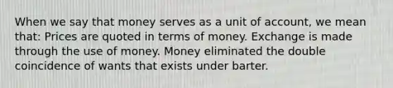 When we say that money serves as a unit of account, we mean that: Prices are quoted in terms of money. Exchange is made through the use of money. Money eliminated the double coincidence of wants that exists under barter.