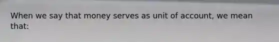 When we say that money serves as unit of account, we mean that: