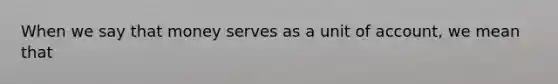 When we say that money serves as a unit of account, we mean that