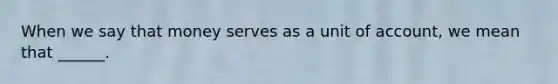 When we say that money serves as a unit of account, we mean that ______.