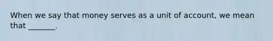 When we say that money serves as a unit of account, we mean that _______.
