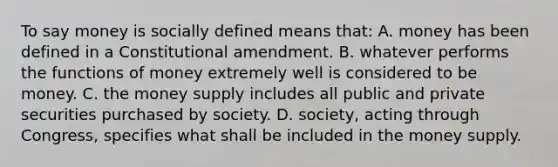 To say money is socially defined means that: A. money has been defined in a Constitutional amendment. B. whatever performs the functions of money extremely well is considered to be money. C. the money supply includes all public and private securities purchased by society. D. society, acting through Congress, specifies what shall be included in the money supply.