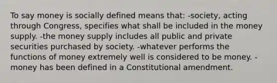 To say money is socially defined means that: -society, acting through Congress, specifies what shall be included in the money supply. -the money supply includes all public and private securities purchased by society. -whatever performs the functions of money extremely well is considered to be money. -money has been defined in a Constitutional amendment.