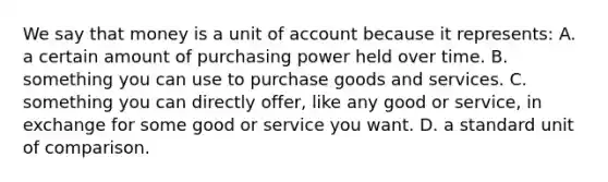 We say that money is a unit of account because it represents: A. a certain amount of purchasing power held over time. B. something you can use to purchase goods and services. C. something you can directly offer, like any good or service, in exchange for some good or service you want. D. a standard unit of comparison.