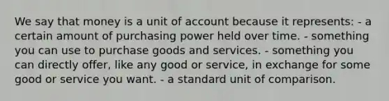 We say that money is a unit of account because it represents: - a certain amount of purchasing power held over time. - something you can use to purchase goods and services. - something you can directly offer, like any good or service, in exchange for some good or service you want. - a standard unit of comparison.