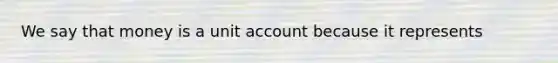 We say that money is a unit account because it represents