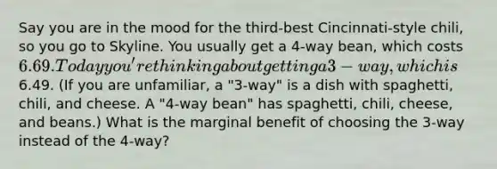 Say you are in the mood for the third-best Cincinnati-style chili, so you go to Skyline. You usually get a 4-way bean, which costs 6.69. Today you're thinking about getting a 3-way, which is6.49. (If you are unfamiliar, a "3-way" is a dish with spaghetti, chili, and cheese. A "4-way bean" has spaghetti, chili, cheese, and beans.) What is the marginal benefit of choosing the 3-way instead of the 4-way?