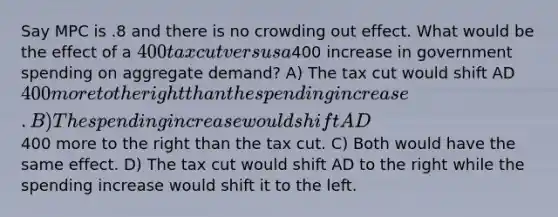 Say MPC is .8 and there is no crowding out effect. What would be the effect of a 400 tax cut versus a400 increase in government spending on aggregate demand? A) The tax cut would shift AD 400 more to the right than the spending increase. B) The spending increase would shift AD400 more to the right than the tax cut. C) Both would have the same effect. D) The tax cut would shift AD to the right while the spending increase would shift it to the left.