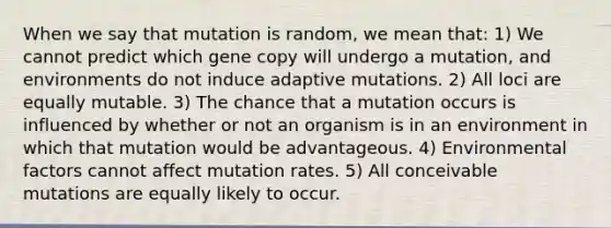 When we say that mutation is random, we mean that: 1) We cannot predict which gene copy will undergo a mutation, and environments do not induce adaptive mutations. 2) All loci are equally mutable. 3) The chance that a mutation occurs is influenced by whether or not an organism is in an environment in which that mutation would be advantageous. 4) Environmental factors cannot affect mutation rates. 5) All conceivable mutations are equally likely to occur.