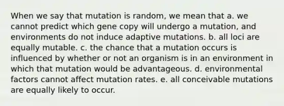 When we say that mutation is random, we mean that a. we cannot predict which gene copy will undergo a mutation, and environments do not induce adaptive mutations. b. all loci are equally mutable. c. the chance that a mutation occurs is influenced by whether or not an organism is in an environment in which that mutation would be advantageous. d. environmental factors cannot affect mutation rates. e. all conceivable mutations are equally likely to occur.