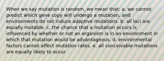 When we say mutation is random, we mean that: a. we cannot predict which gene copy will undergo a mutation, and environments do not induce adaptive mutations. b. all loci are equally mutable. c. the chance that a mutation occurs is influenced by whether or not an organism is in an environment in which that mutation would be advantageous. d. environmental factors cannot affect mutation rates. e. all conceivable mutations are equally likely to occur