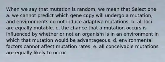 When we say that mutation is random, we mean that Select one: a. we cannot predict which gene copy will undergo a mutation, and environments do not induce adaptive mutations. b. all loci are equally mutable. c. the chance that a mutation occurs is influenced by whether or not an organism is in an environment in which that mutation would be advantageous. d. environmental factors cannot affect mutation rates. e. all conceivable mutations are equally likely to occur.