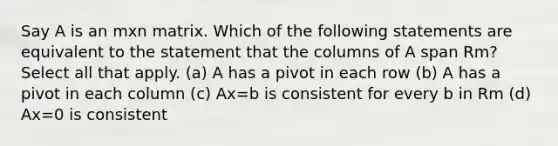 Say A is an mxn matrix. Which of the following statements are equivalent to the statement that the columns of A span Rm? Select all that apply. (a) A has a pivot in each row (b) A has a pivot in each column (c) Ax=b is consistent for every b in Rm (d) Ax=0 is consistent