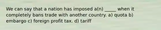 We can say that a nation has imposed a(n) _____ when it completely bans trade with another country. a) quota b) embargo c) foreign profit tax. d) tariff