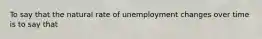 To say that the natural rate of unemployment changes over time is to say that