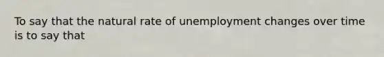 To say that the natural rate of unemployment changes over time is to say that