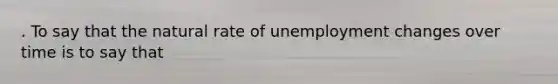 . To say that the natural rate of unemployment changes over time is to say that