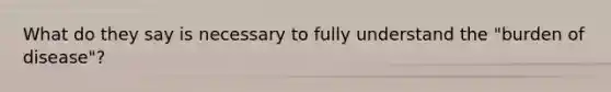 What do they say is necessary to fully understand the "burden of disease"?