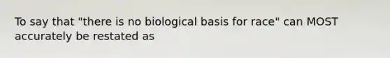 To say that "there is no biological basis for race" can MOST accurately be restated as