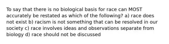 To say that there is no biological basis for race can MOST accurately be restated as which of the following? a) race does not exist b) racism is not something that can be resolved in our society c) race involves ideas and observations separate from biology d) race should not be discussed