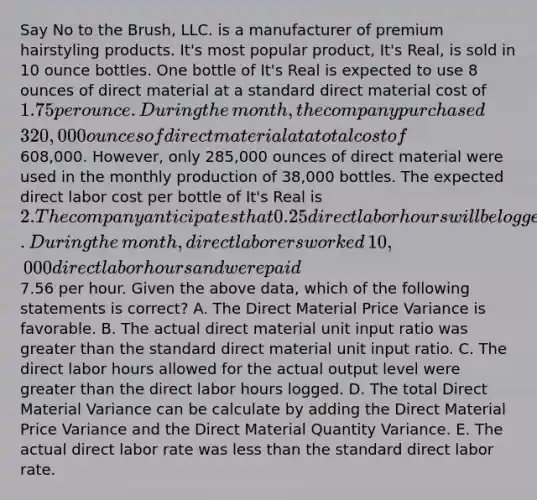 Say No to the​ Brush, LLC. is a manufacturer of premium hairstyling products.​ It's most popular​ product, It's​ Real, is sold in 10 ounce bottles. One bottle of​ It's Real is expected to use 8 ounces of direct material at a standard direct material cost of​ 1.75 per ounce. During the​month, the company purchased​ 320,000 ounces of direct material at a total cost of​608,000. However, only​ 285,000 ounces of direct material were used in the monthly production of​ 38,000 bottles. The expected direct labor cost per bottle of​ It's Real is​ 2. The company anticipates that 0.25 direct labor hours will be logged for each bottle produced. During the​ month, direct laborers worked​ 10,000 direct labor hours and were paid​7.56 per hour. Given the above​ data, which of the following statements is​ correct? A. The Direct Material Price Variance is favorable. B. The actual direct material unit input ratio was <a href='https://www.questionai.com/knowledge/ktgHnBD4o3-greater-than' class='anchor-knowledge'>greater than</a> the standard direct material unit input ratio. C. The direct labor hours allowed for the actual output level were greater than the direct labor hours logged. D. The total Direct Material Variance can be calculate by adding the Direct Material Price Variance and the Direct Material Quantity Variance. E. The actual direct labor rate was <a href='https://www.questionai.com/knowledge/k7BtlYpAMX-less-than' class='anchor-knowledge'>less than</a> the standard direct labor rate.