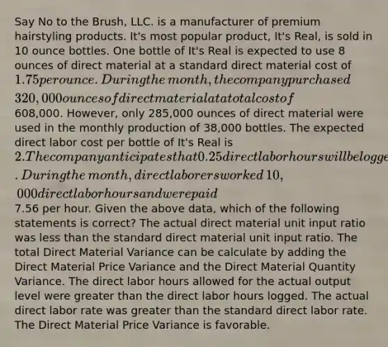 Say No to the​ Brush, LLC. is a manufacturer of premium hairstyling products.​ It's most popular​ product, It's​ Real, is sold in 10 ounce bottles. One bottle of​ It's Real is expected to use 8 ounces of direct material at a standard direct material cost of​ 1.75 per ounce. During the​ month, the company purchased​ 320,000 ounces of direct material at a total cost of​608,000. However, only​ 285,000 ounces of direct material were used in the monthly production of​ 38,000 bottles. The expected direct labor cost per bottle of​ It's Real is​ 2. The company anticipates that 0.25 direct labor hours will be logged for each bottle produced. During the​ month, direct laborers worked​ 10,000 direct labor hours and were paid​7.56 per hour. Given the above​ data, which of the following statements is​ correct? The actual direct material unit input ratio was less than the standard direct material unit input ratio. The total Direct Material Variance can be calculate by adding the Direct Material Price Variance and the Direct Material Quantity Variance. The direct labor hours allowed for the actual output level were greater than the direct labor hours logged. The actual direct labor rate was greater than the standard direct labor rate. The Direct Material Price Variance is favorable.