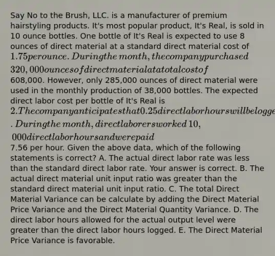 Say No to the​ Brush, LLC. is a manufacturer of premium hairstyling products.​ It's most popular​ product, It's​ Real, is sold in 10 ounce bottles. One bottle of​ It's Real is expected to use 8 ounces of direct material at a standard direct material cost of​ 1.75 per ounce. During the​ month, the company purchased​ 320,000 ounces of direct material at a total cost of​608,000. However, only​ 285,000 ounces of direct material were used in the monthly production of​ 38,000 bottles. The expected direct labor cost per bottle of​ It's Real is​ 2. The company anticipates that 0.25 direct labor hours will be logged for each bottle produced. During the​ month, direct laborers worked​ 10,000 direct labor hours and were paid​7.56 per hour. Given the above​ data, which of the following statements is​ correct? A. The actual direct labor rate was less than the standard direct labor rate. Your answer is correct. B. The actual direct material unit input ratio was greater than the standard direct material unit input ratio. C. The total Direct Material Variance can be calculate by adding the Direct Material Price Variance and the Direct Material Quantity Variance. D. The direct labor hours allowed for the actual output level were greater than the direct labor hours logged. E. The Direct Material Price Variance is favorable.