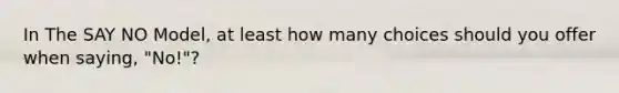 In The SAY NO Model, at least how many choices should you offer when saying, "No!"?