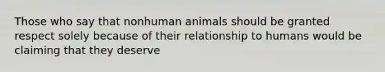 Those who say that nonhuman animals should be granted respect solely because of their relationship to humans would be claiming that they deserve