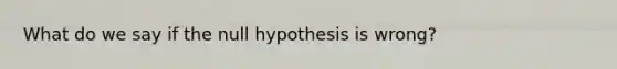 What do we say if the null hypothesis is wrong?