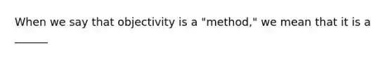 When we say that objectivity is a "method," we mean that it is a ______