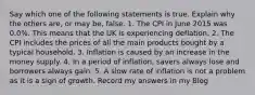 Say which one of the following statements is true. Explain why the others are, or may be, false. 1. The CPI in June 2015 was 0.0%. This means that the UK is experiencing deflation. 2. The CPI includes the prices of all the main products bought by a typical household. 3. Inflation is caused by an increase in the money supply. 4. In a period of inflation, savers always lose and borrowers always gain. 5. A slow rate of inflation is not a problem as it is a sign of growth. Record my answers in my Blog