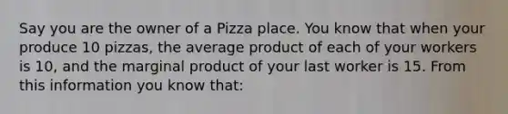 Say you are the owner of a Pizza place. You know that when your produce 10 pizzas, the average product of each of your workers is 10, and the marginal product of your last worker is 15. From this information you know that: