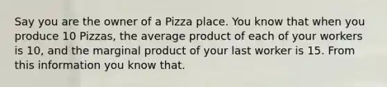 Say you are the owner of a Pizza place. You know that when you produce 10 Pizzas, the average product of each of your workers is 10, and the marginal product of your last worker is 15. From this information you know that.