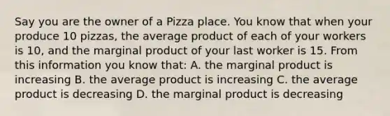 Say you are the owner of a Pizza place. You know that when your produce 10 pizzas, the average product of each of your workers is 10, and the marginal product of your last worker is 15. From this information you know that: A. the marginal product is increasing B. the average product is increasing C. the average product is decreasing D. the marginal product is decreasing