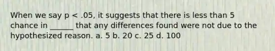 When we say p < .05, it suggests that there is less than 5 chance in ______ that any differences found were not due to the hypothesized reason. a. 5 b. 20 c. 25 d. 100