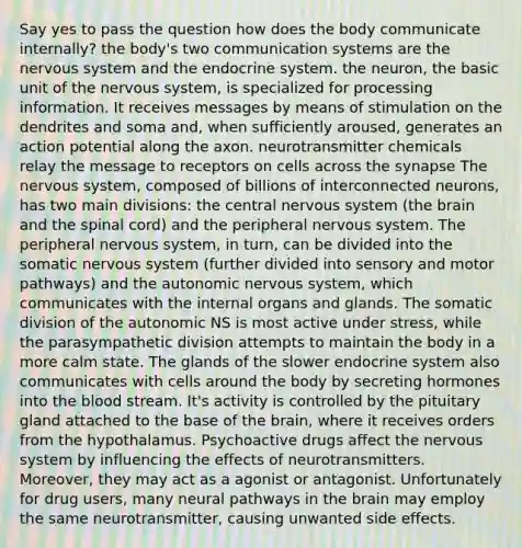 Say yes to pass the question how does the body communicate internally? the body's two communication systems are the nervous system and the endocrine system. the neuron, the basic unit of the nervous system, is specialized for processing information. It receives messages by means of stimulation on the dendrites and soma and, when sufficiently aroused, generates an action potential along the axon. neurotransmitter chemicals relay the message to receptors on cells across the synapse The nervous system, composed of billions of interconnected neurons, has two main divisions: the central nervous system (the brain and the spinal cord) and the peripheral nervous system. The peripheral nervous system, in turn, can be divided into the somatic nervous system (further divided into sensory and motor pathways) and the autonomic nervous system, which communicates with the internal organs and glands. The somatic division of the autonomic NS is most active under stress, while the parasympathetic division attempts to maintain the body in a more calm state. The glands of the slower endocrine system also communicates with cells around the body by secreting hormones into the blood stream. It's activity is controlled by the pituitary gland attached to the base of the brain, where it receives orders from the hypothalamus. Psychoactive drugs affect the nervous system by influencing the effects of neurotransmitters. Moreover, they may act as a agonist or antagonist. Unfortunately for drug users, many neural pathways in the brain may employ the same neurotransmitter, causing unwanted side effects.